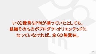 64
いくら優秀なPMが揃っていたとしても、
組織そのものがプロダクトオリエンテッドに
なっていなければ、全くの無意味。
 