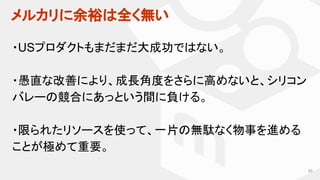 メルカリに余裕は全く無い
65
・USプロダクトもまだまだ大成功ではない。
・愚直な改善により、成長角度をさらに高めないと、シリコン
バレーの競合にあっという間に負ける。
・限られたリソースを使って、一片の無駄なく物事を進める
ことが極めて重要。
 