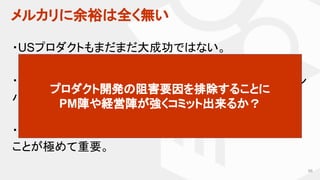 メルカリに余裕は全く無い
66
・USプロダクトもまだまだ大成功ではない。
・愚直な改善により、成長角度をさらに高めないと、シリコン
バレーの競合にあっという間に負ける。
・限られたリソースを使って、一片の無駄なく物事を進める
ことが極めて重要。
プロダクト開発の阻害要因を排除することに
PM陣や経営陣が強くコミット出来るか？
 