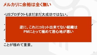 メルカリに余裕は全く無い
67
・USプロダクトもまだまだ大成功ではない。
・愚直な改善により、成長角度をさらに高めないと、シリコン
バレーの競合にあっという間に負ける。
・限られたリソースを使って、一片の無駄なく物事を進める
ことが極めて重要。
逆に、これにコミット出来てない組織は
PMにとって極めて居心地が悪い
 