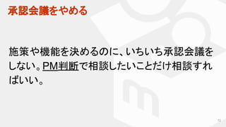 承認会議をやめる
72
施策や機能を決めるのに、いちいち承認会議を
しない。PM判断で相談したいことだけ相談すれ
ばいい。
 