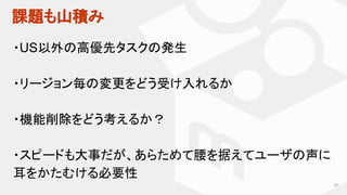 課題も山積み
91
・US以外の高優先タスクの発生
・リージョン毎の変更をどう受け入れるか
・機能削除をどう考えるか？
・スピードも大事だが、あらためて腰を据えてユーザの声に
耳をかたむける必要性
 