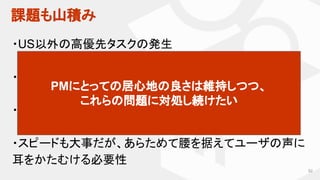 課題も山積み
92
・US以外の高優先タスクの発生
・リージョン毎の変更をどう受け入れるか
・機能削除をどう考えるか？
・スピードも大事だが、あらためて腰を据えてユーザの声に
耳をかたむける必要性
PMにとっての居心地の良さは維持しつつ、
これらの問題に対処し続けたい
 