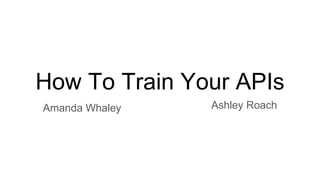 How To Train Your APIs
Amanda Whaley Ashley Roach
 