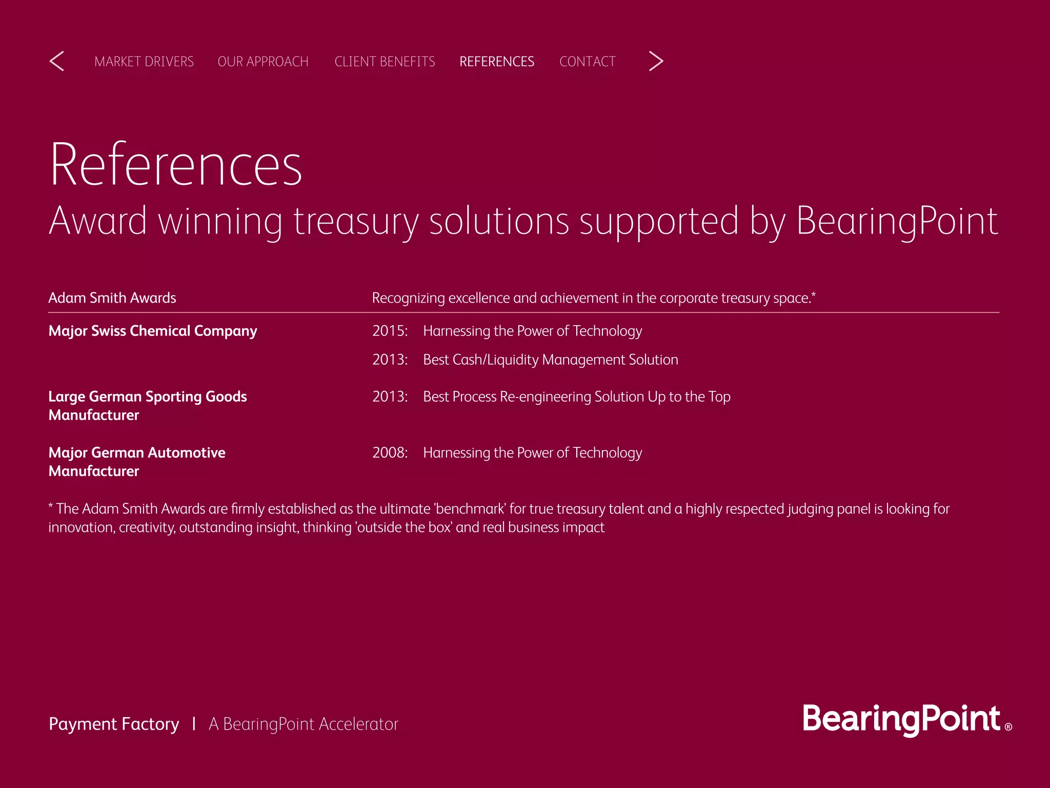 References
Award winning treasury solutions supported by BearingPoint
CLIENT BENEFITSOUR APPROACHMARKET DRIVERS REFERENCES CONTACT< >
Payment Factory | A BearingPoint Accelerator
Recognizing excellence and achievement in the corporate treasury space.*
2015: Harnessing the Power of Technology
2013: Best Cash/Liquidity Management Solution
Major Swiss Chemical Company
Adam Smith Awards
2013: Best Process Re-engineering Solution Up to the TopLarge German Sporting Goods
Manufacturer
2008: Harnessing the Power of Technology
* The Adam Smith Awards are ﬁrmly established as the ultimate 'benchmark' for true treasury talent and a highly respected judging panel is looking for
innovation, creativity, outstanding insight, thinking 'outside the box' and real business impact
Major German Automotive
Manufacturer
 