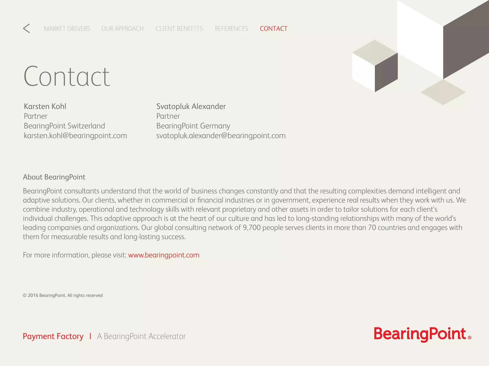 Contact
Svatopluk Alexander
Partner
BearingPoint Germany
svatopluk.alexander@bearingpoint.com
Karsten Kohl
Partner
BearingPoint Switzerland
karsten.kohl@bearingpoint.com
CLIENT BENEFITSOUR APPROACHMARKET DRIVERS REFERENCES CONTACT<
Payment Factory | A BearingPoint Accelerator
About BearingPoint
BearingPoint consultants understand that the world of business changes constantly and that the resulting complexities demand intelligent and
adaptive solutions. Our clients, whether in commercial or ﬁnancial industries or in government, experience real results when they work with us. We
combine industry, operational and technology skills with relevant proprietary and other assets in order to tailor solutions for each client’s
individual challenges. This adaptive approach is at the heart of our culture and has led to long-standing relationships with many of the world’s
leading companies and organizations. Our global consulting network of 9,700 people serves clients in more than 70 countries and engages with
them for measurable results and long-lasting success.
For more information, please visit: www.bearingpoint.com
© 2016 BearingPoint. All rights reserved
 