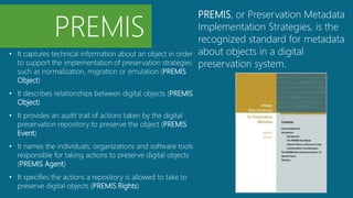 • It captures technical information about an object in order
to support the implementation of preservation strategies
such as normalization, migration or emulation (PREMIS
Object)
• It describes relationships between digital objects (PREMIS
Object)
• It provides an audit trail of actions taken by the digital
preservation repository to preserve the object (PREMIS
Event)
• It names the individuals, organizations and software tools
responsible for taking actions to preserve digital objects
(PREMIS Agent)
• It specifies the actions a repository is allowed to take to
preserve digital objects (PREMIS Rights)
PREMIS
PREMIS, or Preservation Metadata
Implementation Strategies, is the
recognized standard for metadata
about objects in a digital
preservation system.
 