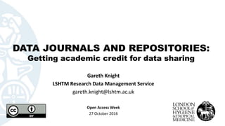 DATA JOURNALS AND REPOSITORIES:
Getting academic credit for data sharing
Gareth Knight
LSHTM Research Data Management Service
gareth.knight@lshtm.ac.uk
Open Access Week
27 October 2016
 