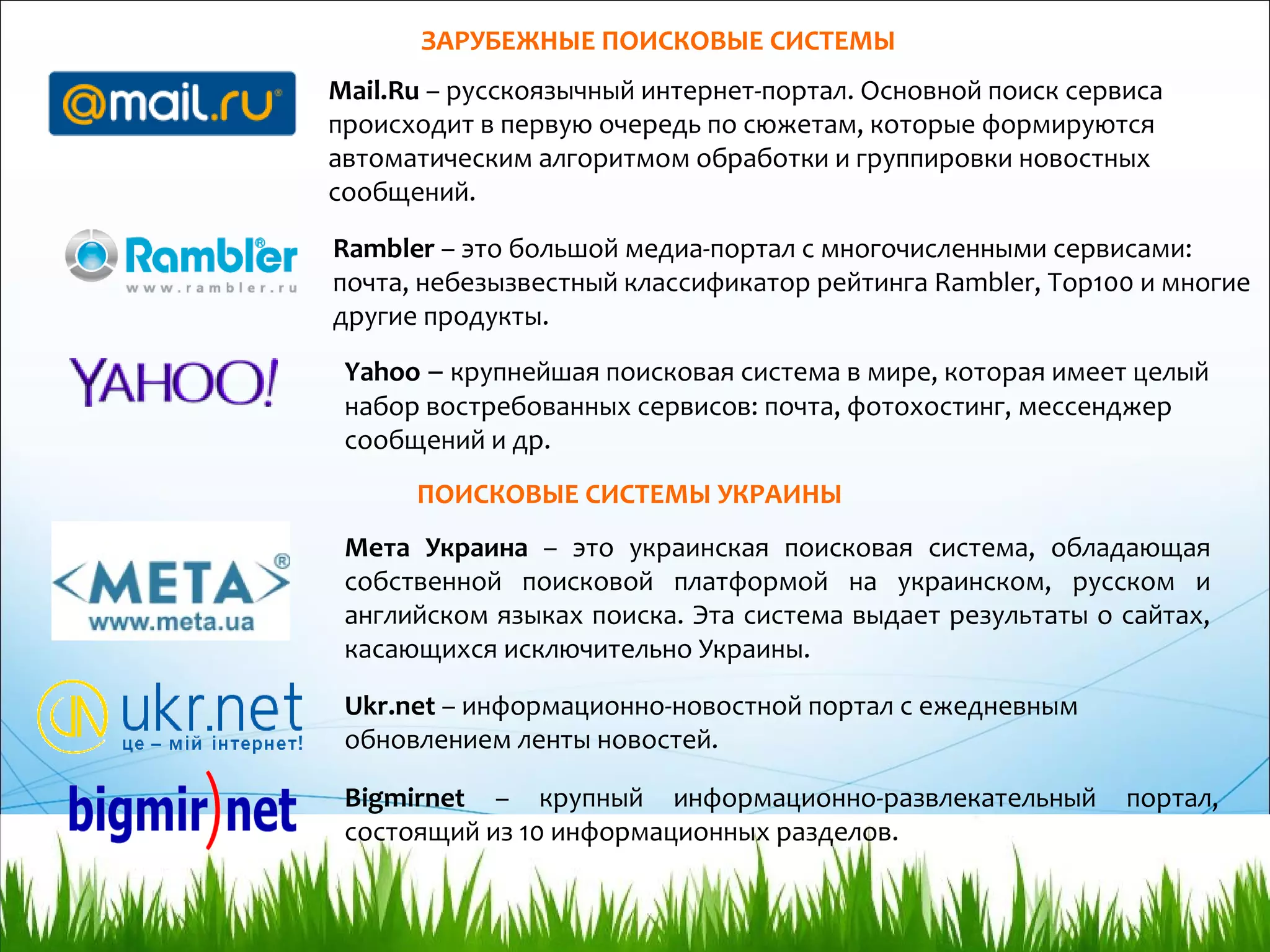 Мета Украина – это украинская поисковая система, обладающая
собственной поисковой платформой на украинском, русском и
английском языках поиска. Эта система выдает результаты о сайтах,
касающихся исключительно Украины.
ПОИСКОВЫЕ СИСТЕМЫ УКРАИНЫ
Bigmirnet – крупный информационно-развлекательный портал,
состоящий из 10 информационных разделов.
Ukr.net – информационно-новостной портал с ежедневным
обновлением ленты новостей.
ЗАРУБЕЖНЫЕ ПОИСКОВЫЕ СИСТЕМЫ
Mail.Ru – русскоязычный интернет-портал. Основной поиск сервиса
происходит в первую очередь по сюжетам, которые формируются
автоматическим алгоритмом обработки и группировки новостных
сообщений.
Rambler – это большой медиа-портал с многочисленными сервисами:
почта, небезызвестный классификатор рейтинга Rambler, Top100 и многие
другие продукты.
Yahoo – крупнейшая поисковая система в мире, которая имеет целый
набор востребованных сервисов: почта, фотохостинг, мессенджер
сообщений и др.
 