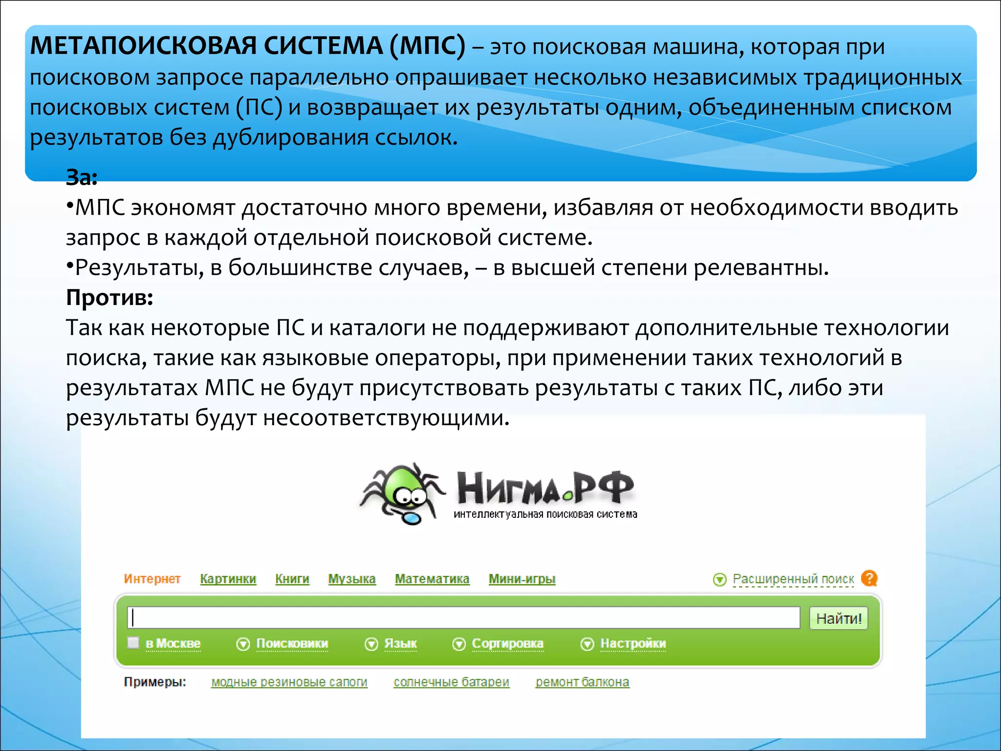 МЕТАПОИСКОВАЯ СИСТЕМА (МПС) – это поисковая машина, которая при
поисковом запросе параллельно опрашивает несколько независимых традиционных
поисковых систем (ПС) и возвращает их результаты одним, объединенным списком
результатов без дублирования ссылок.
За:
•МПС экономят достаточно много времени, избавляя от необходимости вводить
запрос в каждой отдельной поисковой системе.
•Результаты, в большинстве случаев, – в высшей степени релевантны.
Против:
Так как некоторые ПС и каталоги не поддерживают дополнительные технологии
поиска, такие как языковые операторы, при применении таких технологий в
результатах МПС не будут присутствовать результаты с таких ПС, либо эти
результаты будут несоответствующими.
 
