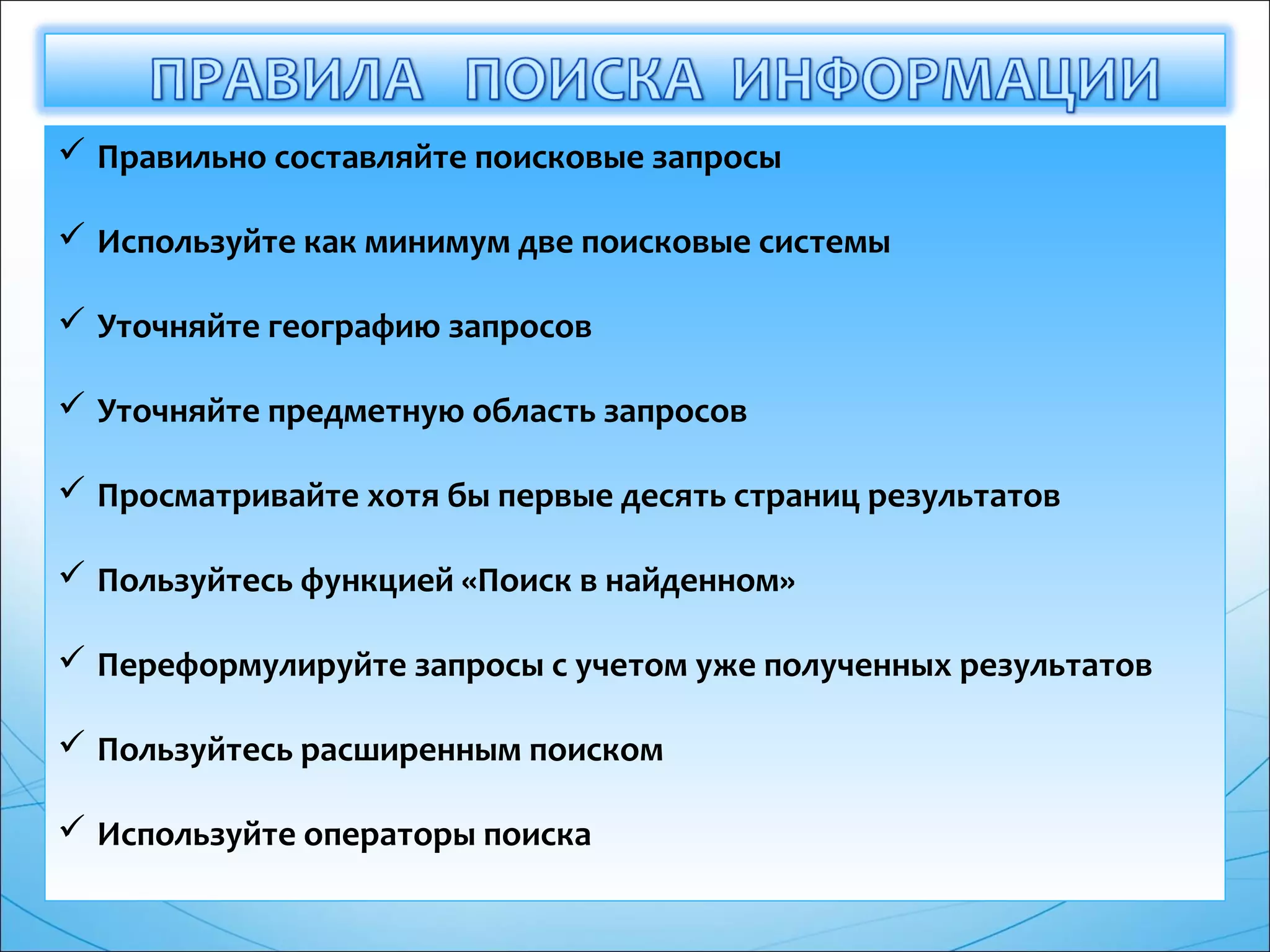  Правильно составляйте поисковые запросы
 Используйте как минимум две поисковые системы
 Уточняйте географию запросов
 Уточняйте предметную область запросов
 Просматривайте хотя бы первые десять страниц результатов
 Пользуйтесь функцией «Поиск в найденном»
 Переформулируйте запросы с учетом уже полученных результатов
 Пользуйтесь расширенным поиском
 Используйте операторы поиска
 