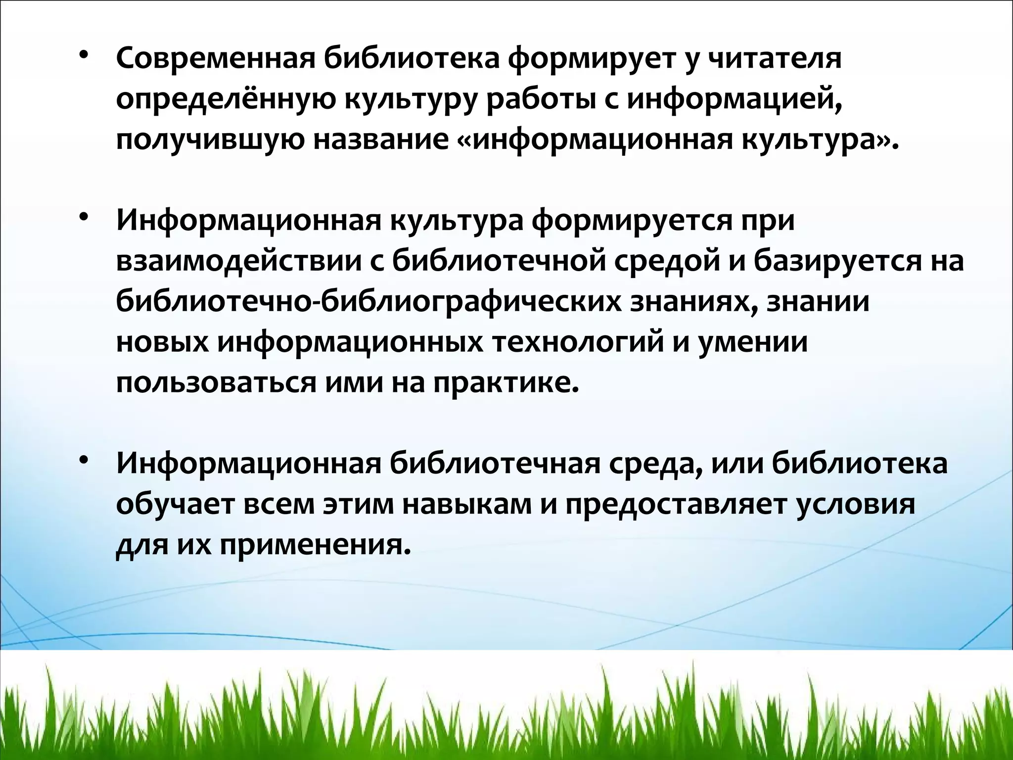 • Современная библиотека формирует у читателя
определённую культуру работы с информацией,
получившую название «информационная культура».
• Информационная культура формируется при
взаимодействии с библиотечной средой и базируется на
библиотечно-библиографических знаниях, знании
новых информационных технологий и умении
пользоваться ими на практике.
• Информационная библиотечная среда, или библиотека
обучает всем этим навыкам и предоставляет условия
для их применения.
 