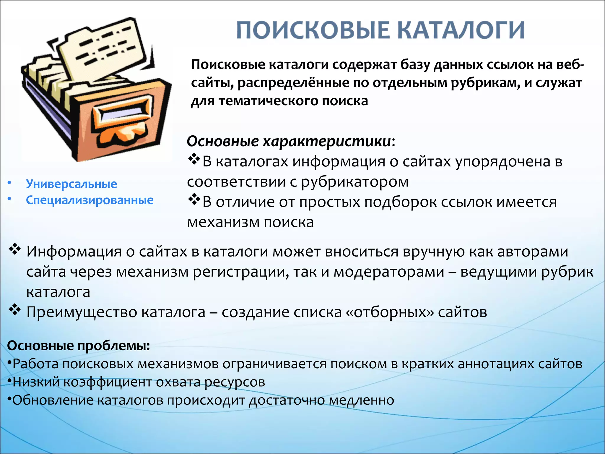 Поисковые каталоги содержат базу данных ссылок на веб-
сайты, распределённые по отдельным рубрикам, и служат
для тематического поиска
• Универсальные
• Специализированные
Основные характеристики:
В каталогах информация о сайтах упорядочена в
соответствии с рубрикатором
В отличие от простых подборок ссылок имеется
механизм поиска
 Информация о сайтах в каталоги может вноситься вручную как авторами
сайта через механизм регистрации, так и модераторами – ведущими рубрик
каталога
 Преимущество каталога – создание списка «отборных» сайтов
Основные проблемы:
•Работа поисковых механизмов ограничивается поиском в кратких аннотациях сайтов
•Низкий коэффициент охвата ресурсов
•Обновление каталогов происходит достаточно медленно
 