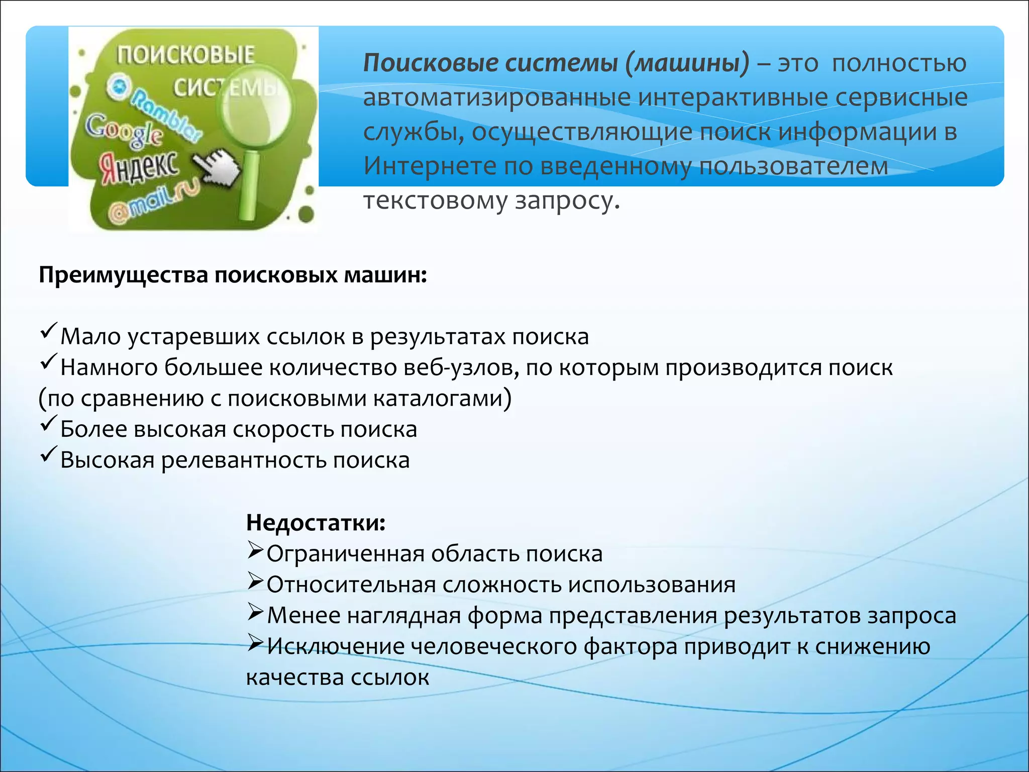 Поисковые системы (машины) – это полностью
автоматизированные интерактивные сервисные
службы, осуществляющие поиск информации в
Интернете по введенному пользователем
текстовому запросу.
Преимущества поисковых машин:
Мало устаревших ссылок в результатах поиска
Намного большее количество веб-узлов, по которым производится поиск
(по сравнению с поисковыми каталогами)
Более высокая скорость поиска
Высокая релевантность поиска
Недостатки:
Ограниченная область поиска
Относительная сложность использования
Менее наглядная форма представления результатов запроса
Исключение человеческого фактора приводит к снижению
качества ссылок
 