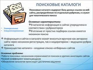Поисковые каталоги содержат базу данных ссылок на веб-
сайты, распределённые по отдельным рубрикам, и служат
для тематического поиска
• Универсальные
• Специализированные
Основные характеристики:
В каталогах информация о сайтах упорядочена в
соответствии с рубрикатором
В отличие от простых подборок ссылок имеется
механизм поиска
 Информация о сайтах в каталоги может вноситься вручную как авторами
сайта через механизм регистрации, так и модераторами – ведущими рубрик
каталога
 Преимущество каталога – создание списка «отборных» сайтов
Основные проблемы:
•Работа поисковых механизмов ограничивается поиском в кратких аннотациях сайтов
•Низкий коэффициент охвата ресурсов
•Обновление каталогов происходит достаточно медленно
 