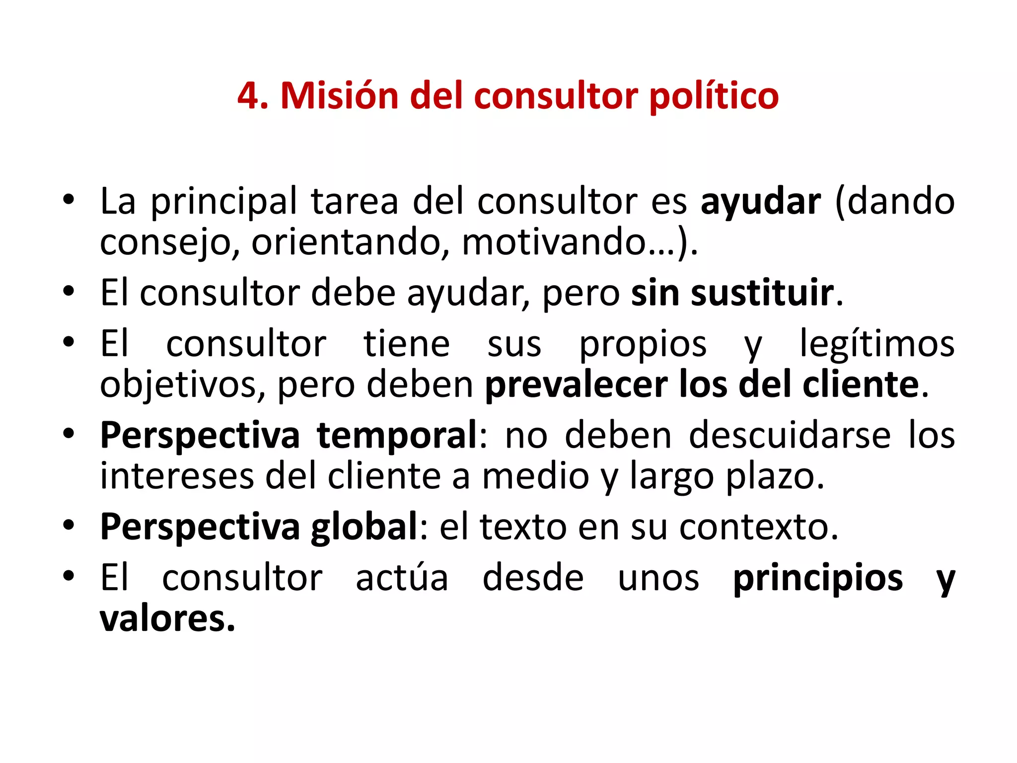4. Misión del consultor político
• La principal tarea del consultor es ayudar (dando
consejo, orientando, motivando…).
• El consultor debe ayudar, pero sin sustituir.
• El consultor tiene sus propios y legítimos
objetivos, pero deben prevalecer los del cliente.
• Perspectiva temporal: no deben descuidarse los
intereses del cliente a medio y largo plazo.
• Perspectiva global: el texto en su contexto.
• El consultor actúa desde unos principios y
valores.
 