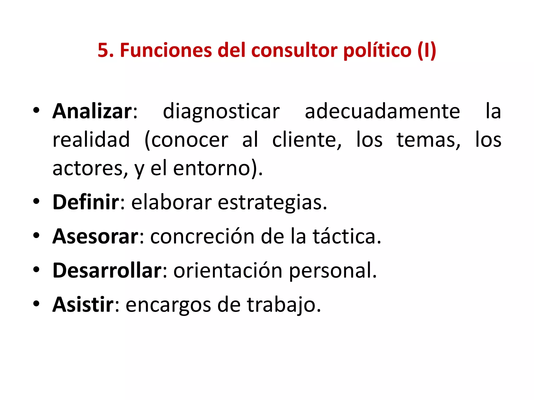 5. Funciones del consultor político (I)
• Analizar: diagnosticar adecuadamente la
realidad (conocer al cliente, los temas, los
actores, y el entorno).
• Definir: elaborar estrategias.
• Asesorar: concreción de la táctica.
• Desarrollar: orientación personal.
• Asistir: encargos de trabajo.
 