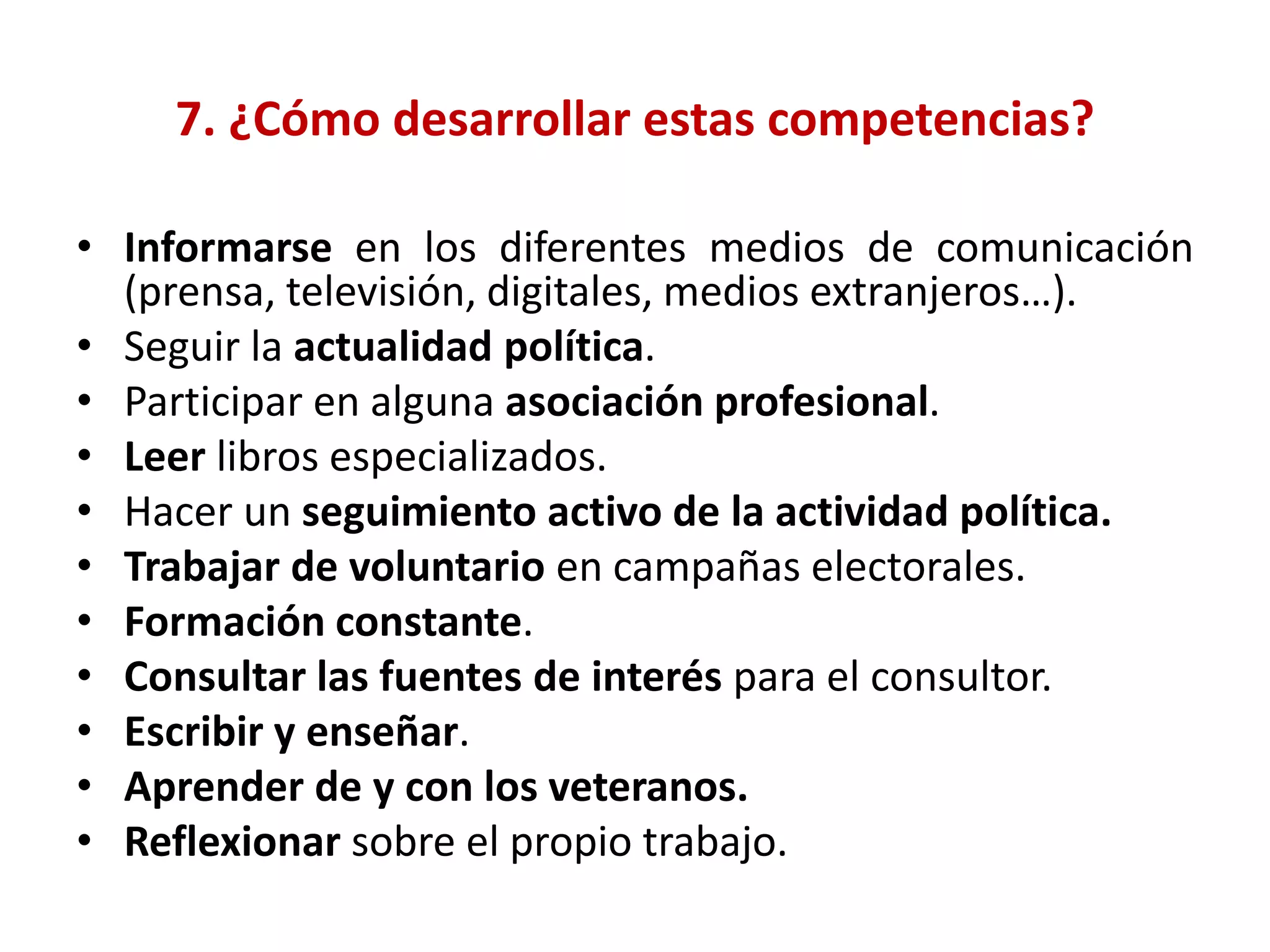 7. ¿Cómo desarrollar estas competencias?
• Informarse en los diferentes medios de comunicación
(prensa, televisión, digitales, medios extranjeros…).
• Seguir la actualidad política.
• Participar en alguna asociación profesional.
• Leer libros especializados.
• Hacer un seguimiento activo de la actividad política.
• Trabajar de voluntario en campañas electorales.
• Formación constante.
• Consultar las fuentes de interés para el consultor.
• Escribir y enseñar.
• Aprender de y con los veteranos.
• Reflexionar sobre el propio trabajo.
 