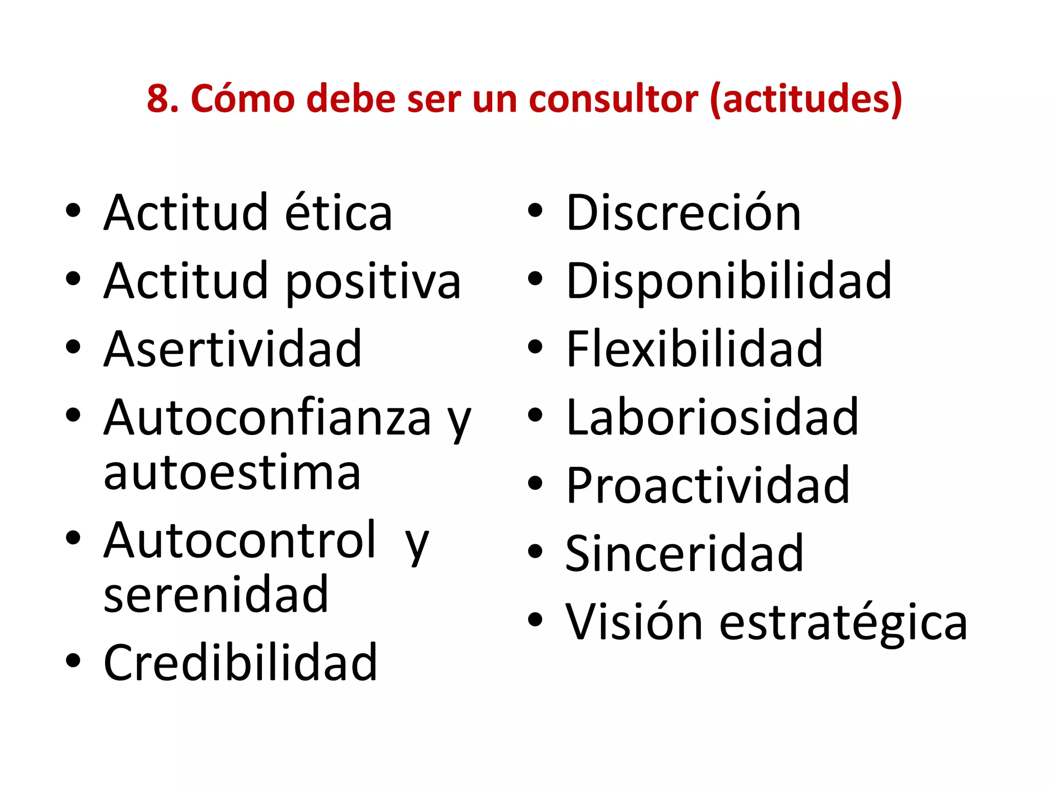 8. Cómo debe ser un consultor (actitudes)
• Actitud ética
• Actitud positiva
• Asertividad
• Autoconfianza y
autoestima
• Autocontrol y
serenidad
• Credibilidad
• Discreción
• Disponibilidad
• Flexibilidad
• Laboriosidad
• Proactividad
• Sinceridad
• Visión estratégica
 