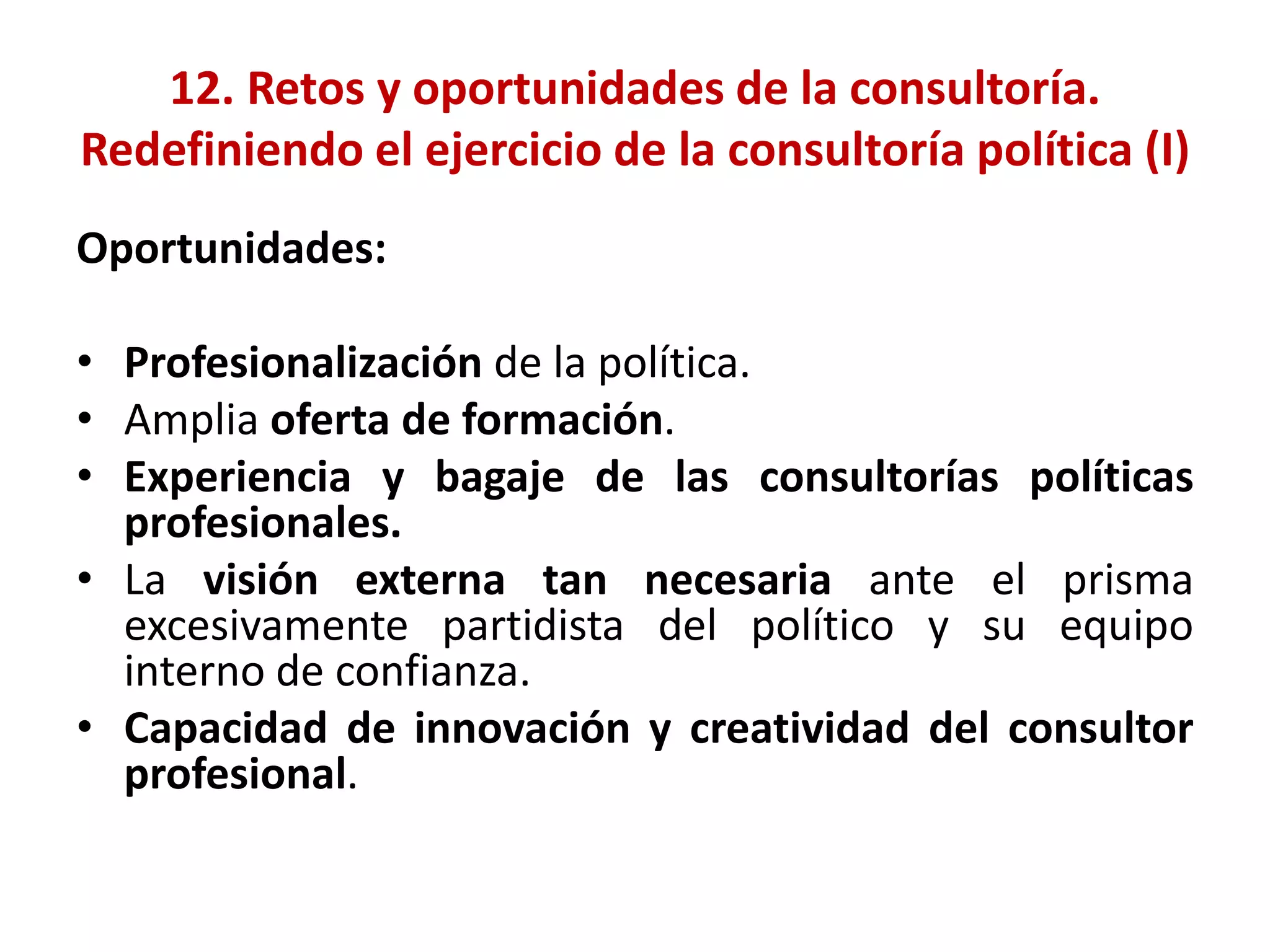 12. Retos y oportunidades de la consultoría.
Redefiniendo el ejercicio de la consultoría política (I)
Oportunidades:
• Profesionalización de la política.
• Amplia oferta de formación.
• Experiencia y bagaje de las consultorías políticas
profesionales.
• La visión externa tan necesaria ante el prisma
excesivamente partidista del político y su equipo
interno de confianza.
• Capacidad de innovación y creatividad del consultor
profesional.
 