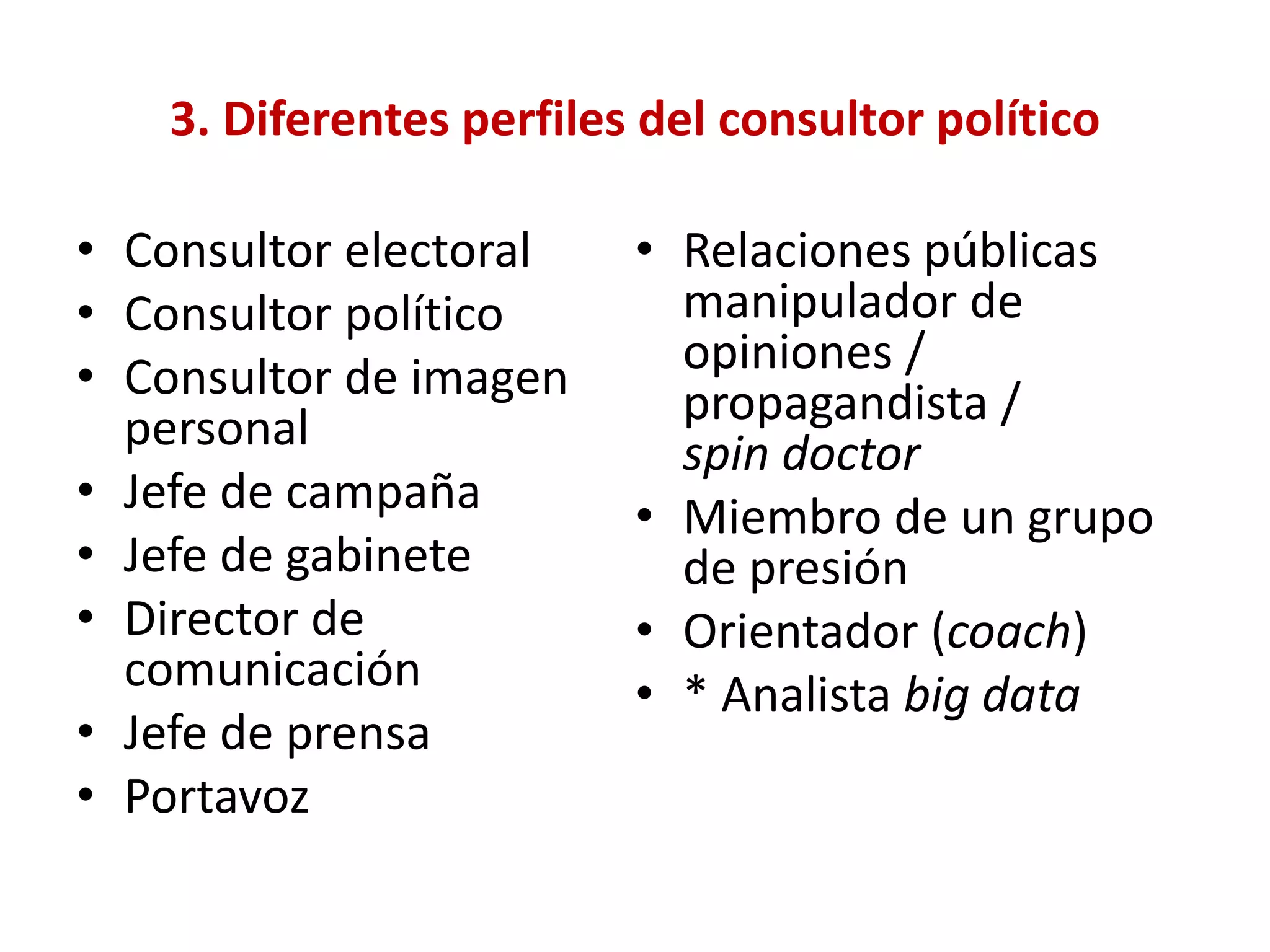 3. Diferentes perfiles del consultor político
• Consultor electoral
• Consultor político
• Consultor de imagen
personal
• Jefe de campaña
• Jefe de gabinete
• Director de
comunicación
• Jefe de prensa
• Portavoz
• Relaciones públicas
manipulador de
opiniones /
propagandista /
spin doctor
• Miembro de un grupo
de presión
• Orientador (coach)
• * Analista big data
 