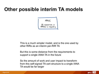 Other possible interim TA models
APNIC
All resources in
APNIC’s registry
This is a much simpler model, and is the one used by
other RIRs as an interim per-RIR TA
But this is some distance from the requirements to
support a single IANA TA in the future
So the amount of work and user impact to transform
from this self-signed TA cert structure to a single IANA
TA would be far larger
 