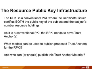The Resource Public Key Infrastructure
The RPKI is a conventional PKI where the Certificate Issuer
certifies BOTH the public key of the subject and the subject’s
number resource holdings
As it is a conventional PKI, the RPKI needs to have Trust
Anchor(s)
What models can be used to publish proposed Trust Anchors
for the RPKI?
And who can (or should) publish this Trust Anchor Material?
 