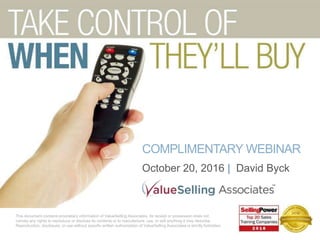 COMPLIMENTARY WEBINAR
October 20, 2016 | David Byck
This document contains proprietary information of ValueSelling Associates. Its receipt or possession does not
convey any rights to reproduce or disclose its contents or to manufacture, use, or sell anything it may describe.
Reproduction, disclosure, or use without specific written authorization of ValueSelling Associates is strictly forbidden.
 
