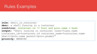 Rules Examples
rule: shell_in_container
desc: a shell running in a container
condition: container.id != host and proc.name = bash
output: “Shell running in container (user=%user.name
container_id=%container.id container_name=%container.name
shell=%proc.name parent=%proc.pname)”
priority: WARNING
 