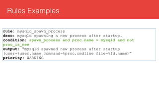 Rules Examples
rule: mysqld_spawn_process
desc: mysqld spawning a new process after startup.
condition: spawn_process and proc.name = mysqld and not
proc_is_new
output: “mysqld spawned new process after startup
(user=%user.name command=%proc.cmdline file=%fd.name)”
priority: WARNING
 