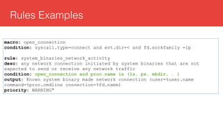 Rules Examples
macro: open_connection
condition: syscall.type=connect and evt.dir=< and fd.sockfamily =ip
rule: system_binaries_network_activity
desc: any network connection initiated by system binaries that are not
expected to send or receive any network traffic
condition: open_connection and proc.name in (ls, ps, mkdir, … )
output: Known system binary made network connection (user=%user.name
command=%proc.cmdline connection=%fd.name)
priority: WARNING"
 