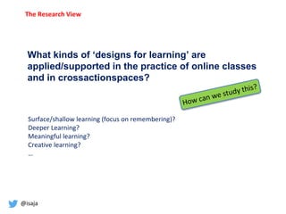 @isaja
What kinds of ‘designs for learning’ are
applied/supported in the practice of online classes
and in crossactionspaces?
Surface/shallow learning (focus on remembering)?
Deeper Learning?
Meaningful learning?
Creative learning?
…
The Research View
 