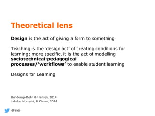 @isaja
Theoretical lens
Design is the act of giving a form to something
Teaching is the ’design act’ of creating conditions for
learning; more specific, it is the act of modelling
sociotechnical-pedagogical
processes/’workflows’ to enable student learning
Designs for Learning
Bonderup-Dohn & Hansen, 2014
Jahnke, Norqvist, & Olsson, 2014
 