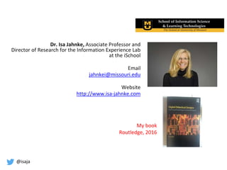 @isaja
Dr. Isa Jahnke, Associate Professor and
Director of Research for the Information Experience Lab
at the iSchool
Email
jahnkei@missouri.edu
Website
http://www.isa-jahnke.com
My book
Routledge, 2016
 