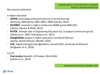 @isaja
My research (selection)
in higher education
- InPUD, technology-embraced informal-in-formal learning
(Germany, NRW grant), 2001-2004 (-2009) (Jahnke, 2012)
- DaVINCI, creativity in higher ed (German BMBF grant) 2008-2011
(Jahnke, Haertel, & Wildt, 2015)
- PeTEX , Remote Labs in Engineering Education (EU, European Commission grant)
(Jahnke et al., 2010, Terkowsky et al., 2011)
- GoogleGlass project in higher education, Eva Marell-Ohlsson
(Jahnke, Marell-Ohlsson, Meitoft, 2016)
- LeX, Augmented Learning eXpeditions (started 2015, University of Missouri)
(Ringbauer et al., 2016)
in K-12
- iPad studies (Swedish, VR funded, 2014-2016)
(Jahnke et al., 2014)
Interdisciplinary: Social Sciences, Computer
Science, Educational Sciences
Intercultural: Germany, Sweden, USA
 