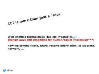 @isaja
Web-enabled technologies (tablets, wearables…)
change ways and conditions for human/social interaction***:
how we communicate, share, receive information, collaborate,
network, ...
 