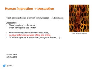 @isaja
Human interaction -> crossaction
(I look at interaction as a form of communication – N. Luhmann)
Crossaction
• The example of conferences
when participants use Twitter
• Humans connect to each other’s resources,
• no clear difference between offline and online,
• ’in’ different places at same time (Instagram, Twitter, …).
Photo: Ralf Jahnke-Wachholz
Floridi, 2014
Jahnke, 2016
 