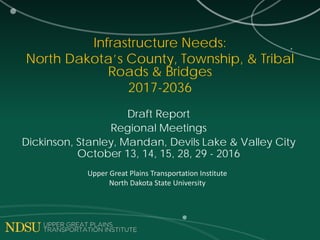 Infrastructure Needs:
North Dakota’s County, Township, & Tribal
Roads & Bridges
2017-2036
Draft Report
Regional Meetings
Dickinson, Stanley, Mandan, Devils Lake & Valley City
October 13, 14, 15, 28, 29 - 2016
Upper Great Plains Transportation Institute
North Dakota State University
 