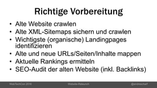 Richtige Vorbereitung
• Alte Website crawlen
• Alte XML-Sitemaps sichern und crawlen
• Wichtigste (organische) Landingpages
identifizieren
• Alte und neue URLs/Seiten/Inhalte mappen
• Aktuelle Rankings ermitteln
• SEO-Audit der alten Website (inkl. Backlinks)
WebTechCon 2016 Website-Relaunch @andrescharf
 