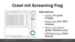 Crawl mit Screaming Frog
WebTechCon 2016 Website-Relaunch @andrescharf
Alternativen:
– Audisto für große
Projekte
– DeepCrawl (inkl. SEO-
Analyse)
– Xenu‘s Link Sleuth
(gratis, Windows only)
– DRKSpiderJava (Open
Source)
 