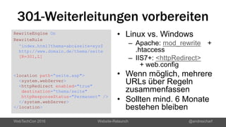301-Weiterleitungen vorbereiten
RewriteEngine On
RewriteRule
^index.html?thema=abc&seite=xyz$
http://www.domain.de/thema/seite
[R=301,L]
<location path=“seite.asp">
<system.webServer>
<httpRedirect enabled="true"
destination=“thema/seite"
httpResponseStatus="Permanent" />
</system.webServer>
</location>
• Linux vs. Windows
– Apache: mod_rewrite +
.htaccess
– IIS7+: <httpRedirect>
+ web.config
• Wenn möglich, mehrere
URLs über Regeln
zusammenfassen
• Sollten mind. 6 Monate
bestehen bleiben
WebTechCon 2016 Website-Relaunch @andrescharf
 