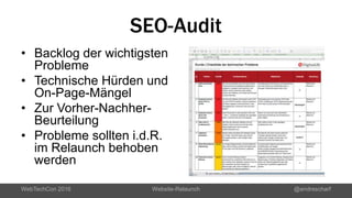 SEO-Audit
• Backlog der wichtigsten
Probleme
• Technische Hürden und
On-Page-Mängel
• Zur Vorher-Nachher-
Beurteilung
• Probleme sollten i.d.R.
im Relaunch behoben
werden
WebTechCon 2016 Website-Relaunch @andrescharf
 
