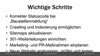 Wichtige Schritte
• Korrekter Statuscode bei
„Baustellenmeldung“
• Crawling und Indexierung ermöglichen
• Sitemaps aktualisieren
• 301-Weiterleitungen einrichten
• Marketing- und PR-Maßnahmen einplanen
• Neue Website analysieren, prüfen und testenWebTechCon 2016 Website-Relaunch @andrescharf
 