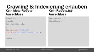 Crawling & Indexierung erlauben
Kein Meta-Robots-
Ausschluss
<html …>
<head>
<title>…</title>
…
<meta name=“robots“
content=“noindex, nofollow“>
…
</head>
Kein Robots.txt-
Ausschluss
User-agent: *
Disallow: /
WebTechCon 2016 Website-Relaunch @andrescharf
 