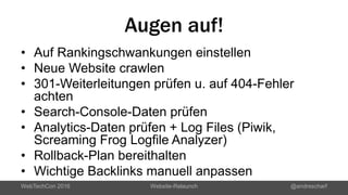 Augen auf!
• Auf Rankingschwankungen einstellen
• Neue Website crawlen
• 301-Weiterleitungen prüfen u. auf 404-Fehler
achten
• Search-Console-Daten prüfen
• Analytics-Daten prüfen + Log Files (Piwik,
Screaming Frog Logfile Analyzer)
• Rollback-Plan bereithalten
• Wichtige Backlinks manuell anpassen
WebTechCon 2016 Website-Relaunch @andrescharf
 