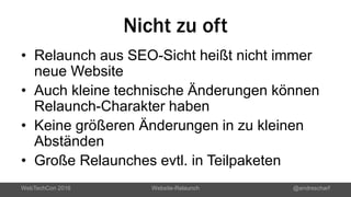 Nicht zu oft
• Relaunch aus SEO-Sicht heißt nicht immer
neue Website
• Auch kleine technische Änderungen können
Relaunch-Charakter haben
• Keine größeren Änderungen in zu kleinen
Abständen
• Große Relaunches evtl. in Teilpaketen
WebTechCon 2016 Website-Relaunch @andrescharf
 