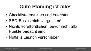 Gute Planung ist alles
• Checkliste erstellen und beachten
• SEO-Basics nicht vergessen!
• Nichts veröffentlichen, bevor nicht alle
Punkte bedacht sind
• Notfalls Launch verschieben
WebTechCon 2016 Website-Relaunch @andrescharf
 