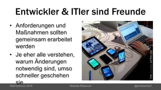 Entwickler & ITler sind Freunde
• Anforderungen und
Maßnahmen sollten
gemeinsam erarbeitet
werden
• Je eher alle verstehen,
warum Änderungen
notwendig sind, umso
schneller geschehen
sieWebTechCon 2016 Website-Relaunch @andrescharf
Foto:jenny8leeaufflickr.com
 