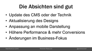 Die Absichten sind gut
• Update des CMS oder der Technik
• Aktualisierung des Designs
• Anpassung an mobile Darstellung
• Höhere Performance & mehr Conversions
• Änderungen im Business-Fokus
WebTechCon 2016 Website-Relaunch @andrescharf
 