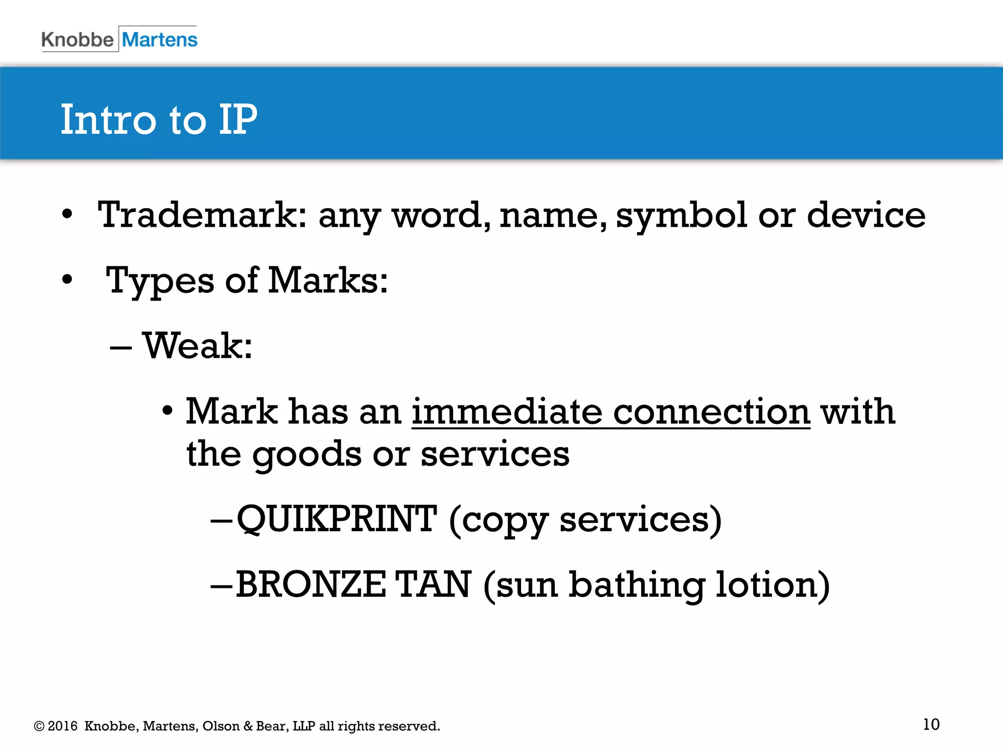 10© 2016 Knobbe, Martens, Olson & Bear, LLP all rights reserved.
Intro to IP
• Trademark: any word, name, symbol or device
• Types of Marks:
– Weak:
• Mark has an immediate connection with
the goods or services
–QUIKPRINT (copy services)
–BRONZE TAN (sun bathing lotion)
 